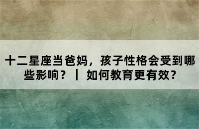 十二星座当爸妈，孩子性格会受到哪些影响？｜ 如何教育更有效？